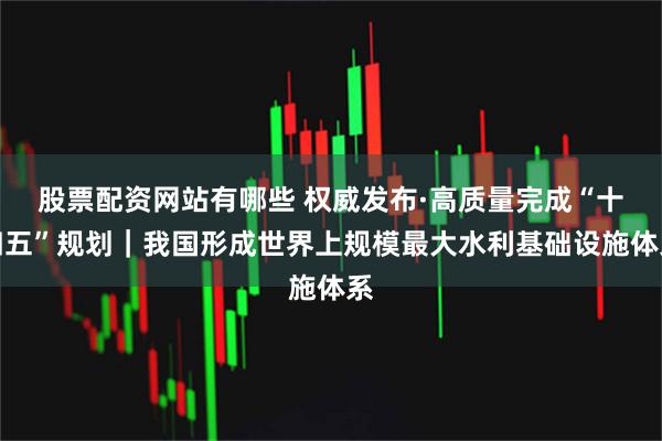 股票配资网站有哪些 权威发布·高质量完成“十四五”规划｜我国形成世界上规模最大水利基础设施体系