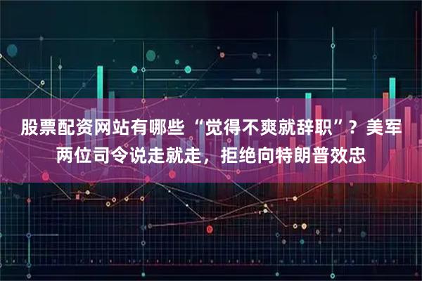 股票配资网站有哪些 “觉得不爽就辞职”？美军两位司令说走就走，拒绝向特朗普效忠