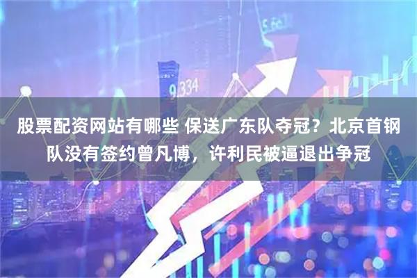 股票配资网站有哪些 保送广东队夺冠？北京首钢队没有签约曾凡博，许利民被逼退出争冠