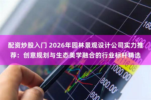 配资炒股入门 2026年园林景观设计公司实力推荐：创意规划与生态美学融合的行业标杆精选
