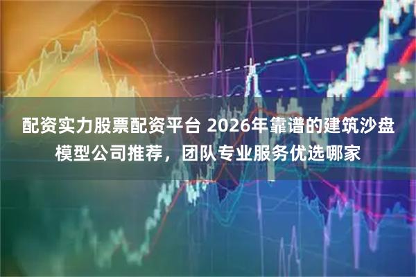 配资实力股票配资平台 2026年靠谱的建筑沙盘模型公司推荐，团队专业服务优选哪家