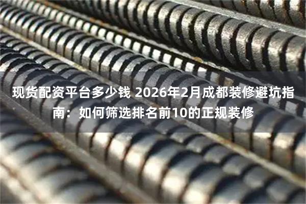 现货配资平台多少钱 2026年2月成都装修避坑指南：如何筛选排名前10的正规装修