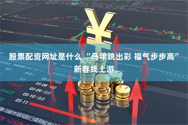股票配资网址是什么 “马年跳出彩 福气步步高”新春线上游
