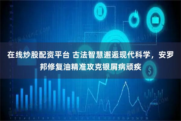 在线炒股配资平台 古法智慧邂逅现代科学，安罗邦修复油精准攻克银屑病顽疾