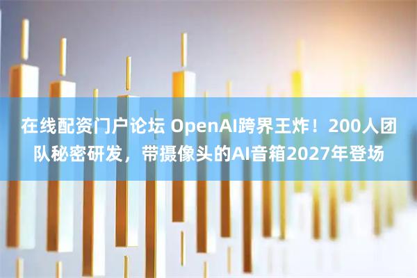 在线配资门户论坛 OpenAI跨界王炸！200人团队秘密研发，带摄像头的AI音箱2027年登场