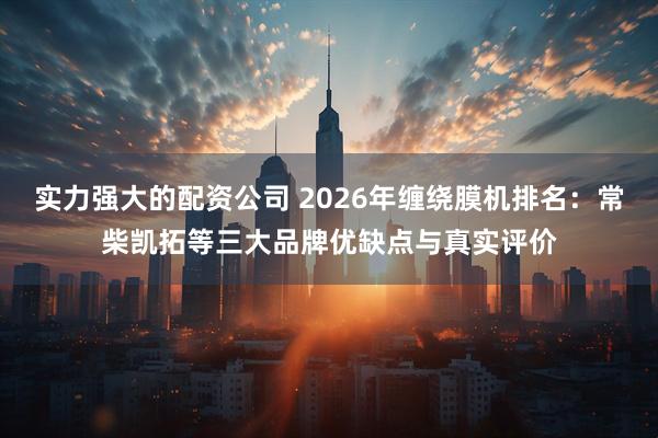 实力强大的配资公司 2026年缠绕膜机排名：常柴凯拓等三大品牌优缺点与真实评价