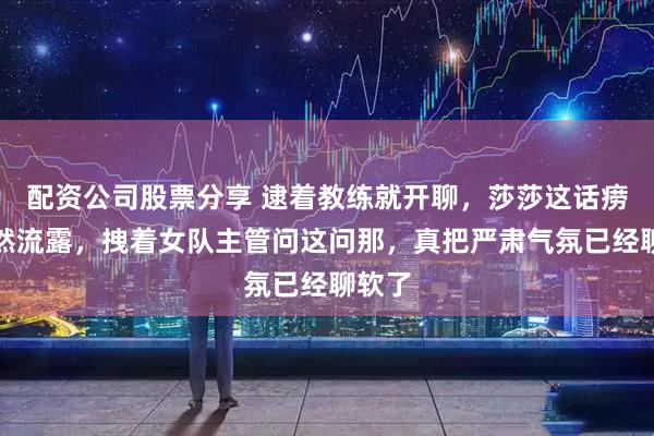 配资公司股票分享 逮着教练就开聊，莎莎这话痨劲自然流露，拽着女队主管问这问那，真把严肃气氛已经聊软了