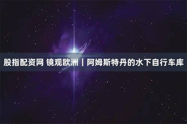 股指配资网 镜观欧洲｜阿姆斯特丹的水下自行车库