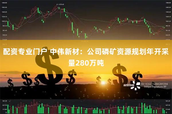 配资专业门户 中伟新材：公司磷矿资源规划年开采量280万吨
