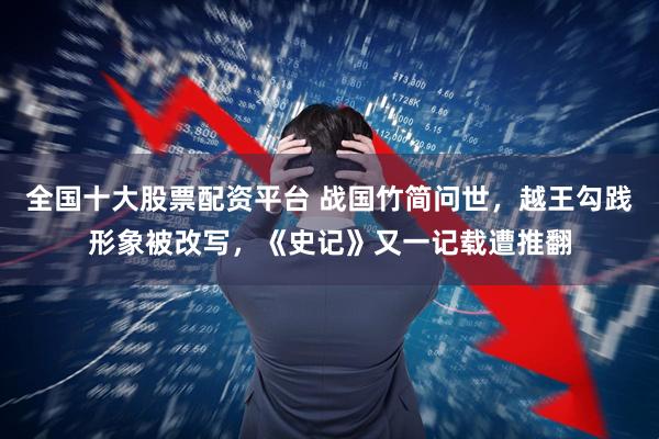 全国十大股票配资平台 战国竹简问世，越王勾践形象被改写，《史记》又一记载遭推翻