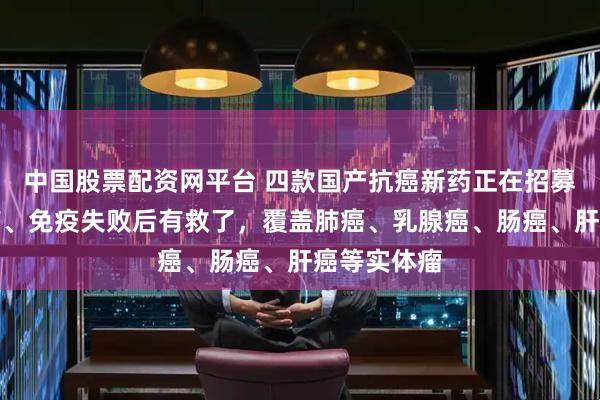 中国股票配资网平台 四款国产抗癌新药正在招募！化疗耐药、免疫失败后有救了，覆盖肺癌、乳腺癌、肠癌、肝癌等实体瘤