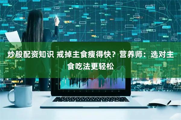 炒股配资知识 戒掉主食瘦得快？营养师：选对主食吃法更轻松