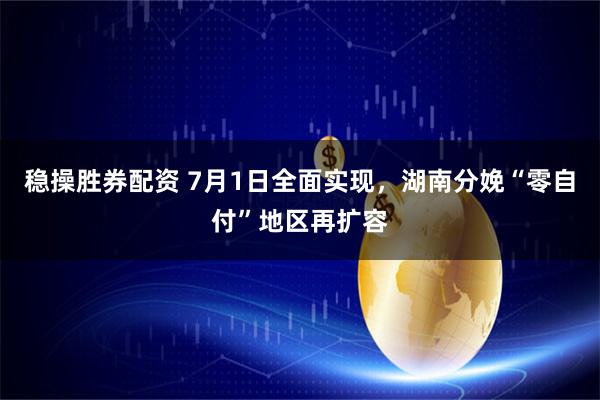稳操胜券配资 7月1日全面实现，湖南分娩“零自付”地区再扩容