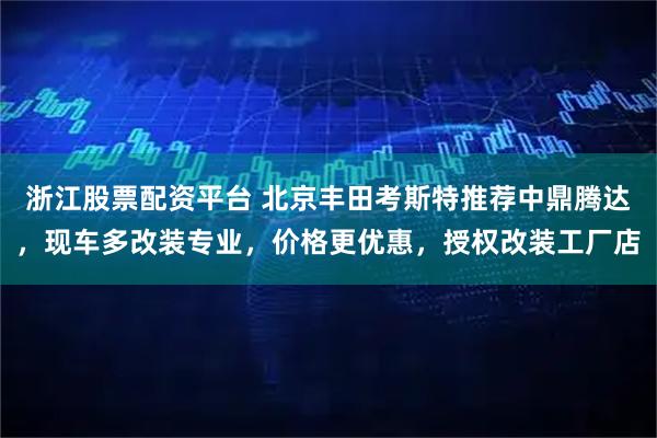 浙江股票配资平台 北京丰田考斯特推荐中鼎腾达，现车多改装专业，价格更优惠，授权改装工厂店
