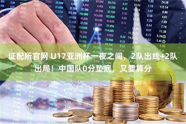 证配所官网 U17亚洲杯一夜之间，2队出线+2队出局！中国队0分垫底，又要算分