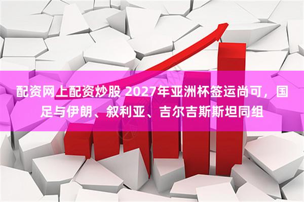 配资网上配资炒股 2027年亚洲杯签运尚可，国足与伊朗、叙利亚、吉尔吉斯斯坦同组
