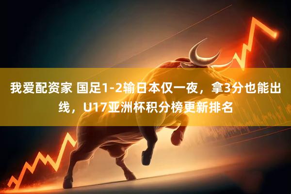 我爱配资家 国足1-2输日本仅一夜，拿3分也能出线，U17亚洲杯积分榜更新排名