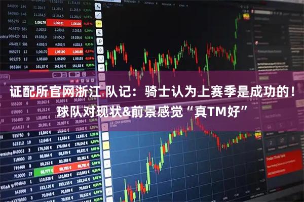 证配所官网浙江 队记：骑士认为上赛季是成功的！球队对现状&前景感觉“真TM好”