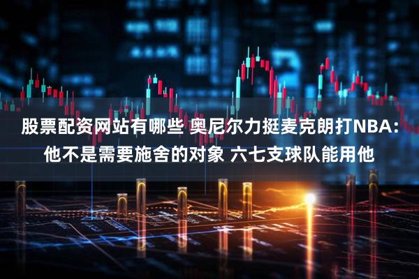 股票配资网站有哪些 奥尼尔力挺麦克朗打NBA：他不是需要施舍的对象 六七支球队能用他