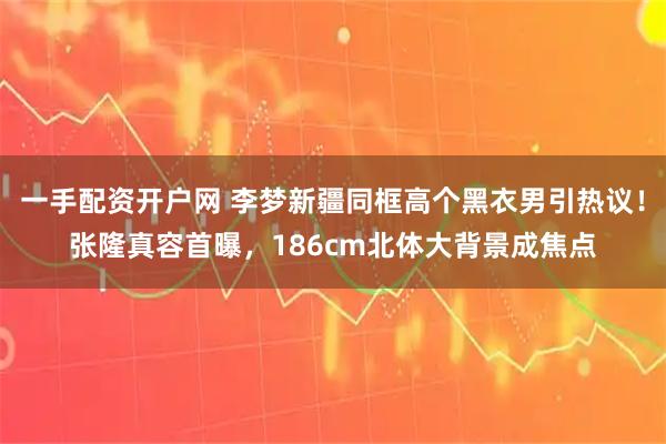 一手配资开户网 李梦新疆同框高个黑衣男引热议！张隆真容首曝，186cm北体大背景成焦点