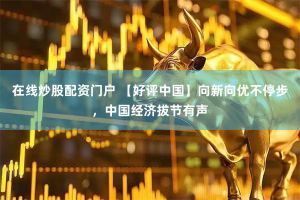 在线炒股配资门户 【好评中国】向新向优不停步，中国经济拔节有声