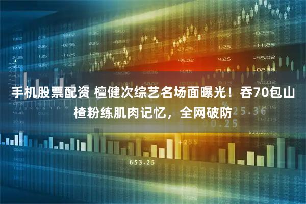 手机股票配资 檀健次综艺名场面曝光！吞70包山楂粉练肌肉记忆，全网破防