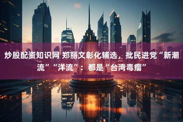 炒股配资知识网 郑丽文彰化辅选，批民进党“新潮流”“洋流”：都是“台湾毒瘤”