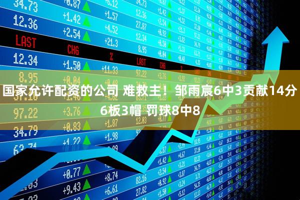 国家允许配资的公司 难救主！邹雨宸6中3贡献14分6板3帽 罚球8中8
